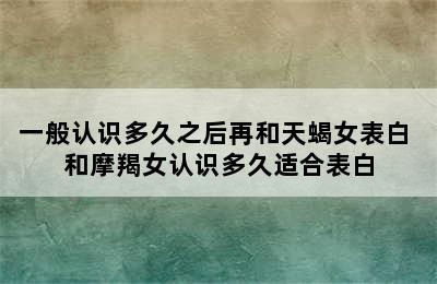 一般认识多久之后再和天蝎女表白 和摩羯女认识多久适合表白